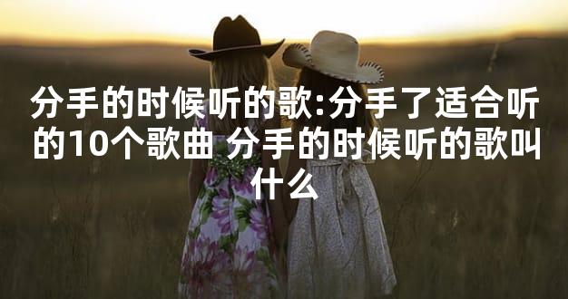 分手的时候听的歌:分手了适合听的10个歌曲 分手的时候听的歌叫什么